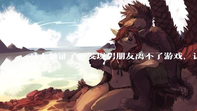 马上领证了，发现男朋友离不了游戏，让他少打游戏他会非常生气，正常吗？
